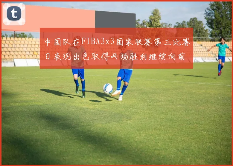 中国队在FIBA3x3国家联赛第三比赛日表现出色取得两场胜利继续向前迈进