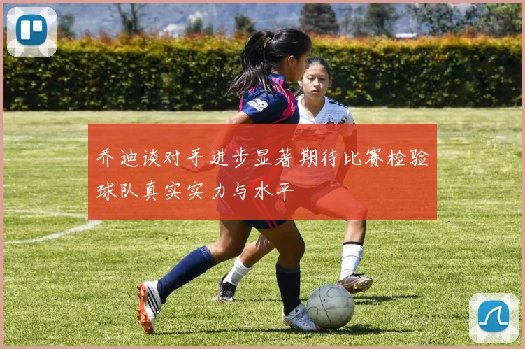 乔迪谈对手进步显著期待比赛检验球队真实实力与水平