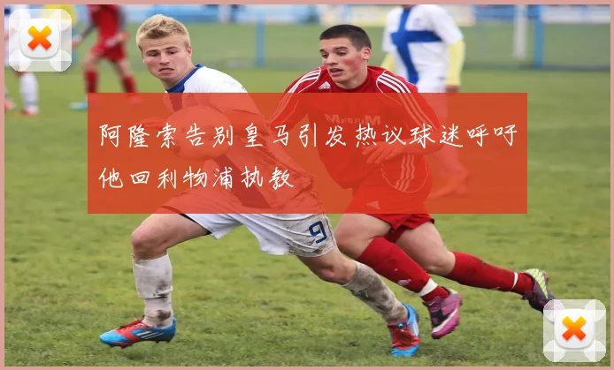 阿隆索告别皇马引发热议球迷呼吁他回利物浦执教