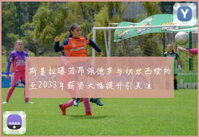 斯基拉曝若昂佩德罗与切尔西续约至2033年薪资大幅提升引关注