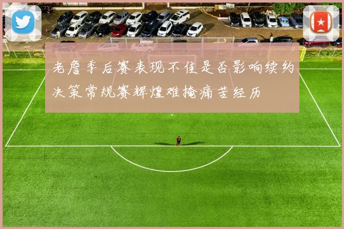 老詹季后赛表现不佳是否影响续约决策常规赛辉煌难掩痛苦经历