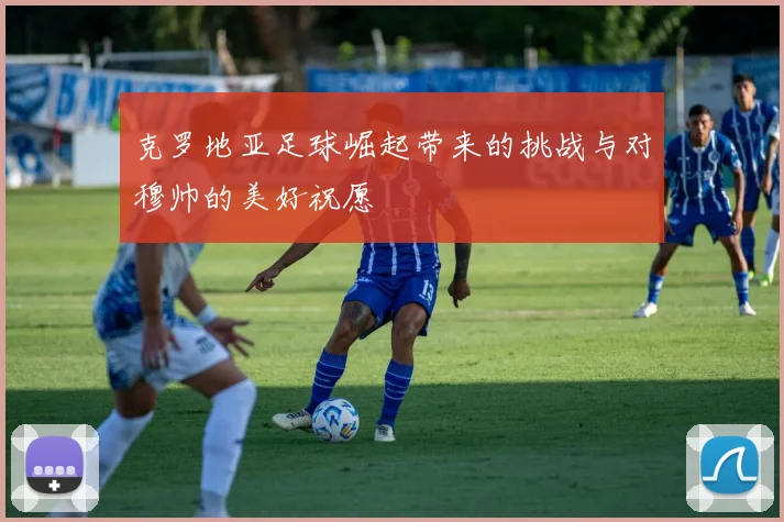 克罗地亚足球崛起带来的挑战与对穆帅的美好祝愿