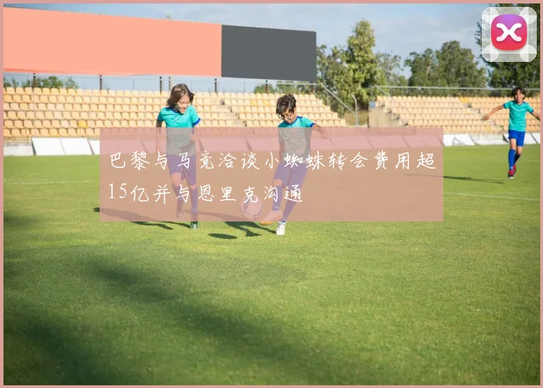巴黎与马竞洽谈小蜘蛛转会费用超15亿并与恩里克沟通