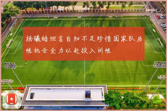 杨曦皓坦言自知不足珍惜国家队历练机会全力以赴投入训练