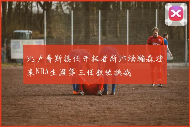 比卢普斯接任开拓者新帅杨瀚森迎来NBA生涯第三任教练挑战