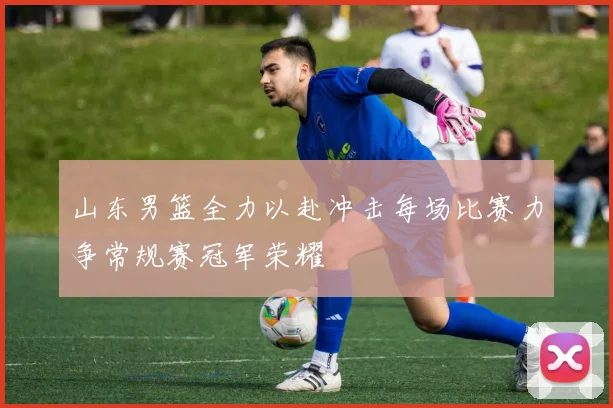 山东男篮全力以赴冲击每场比赛力争常规赛冠军荣耀
