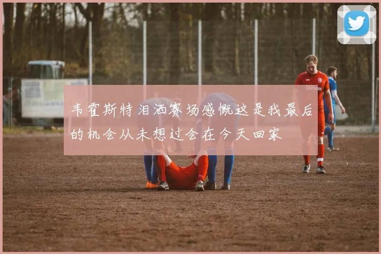 韦霍斯特泪洒赛场感慨这是我最后的机会从未想过会在今天回家