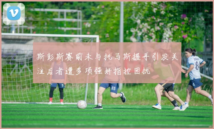 斯彭斯赛前未与托马斯握手引发关注后者遭多项强奸指控困扰