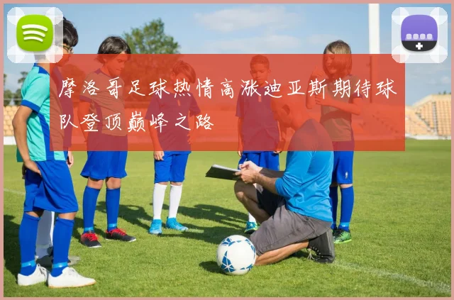 摩洛哥足球热情高涨迪亚斯期待球队登顶巅峰之路