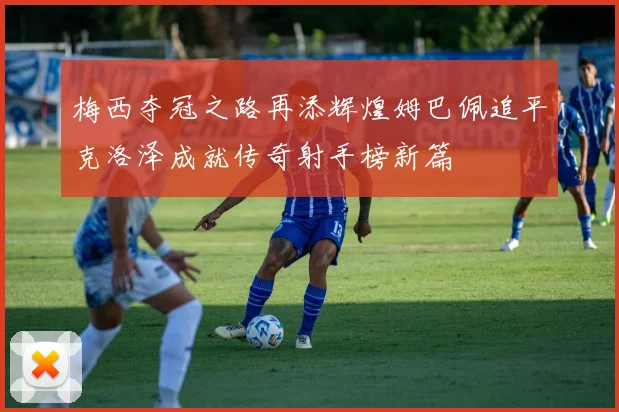 梅西夺冠之路再添辉煌姆巴佩追平克洛泽成就传奇射手榜新篇
