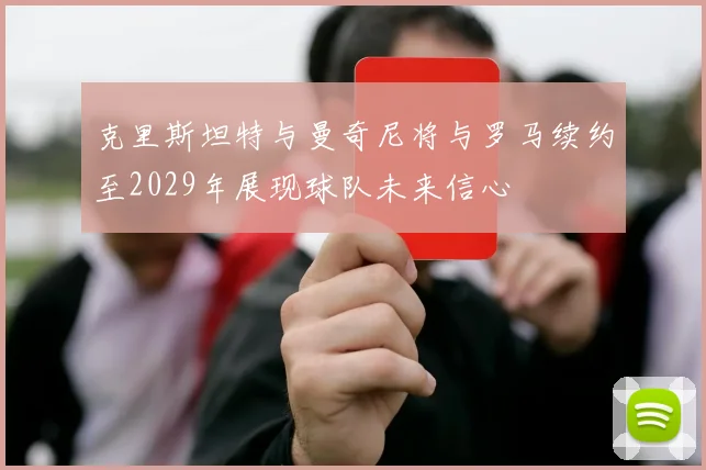 克里斯坦特与曼奇尼将与罗马续约至2029年展现球队未来信心