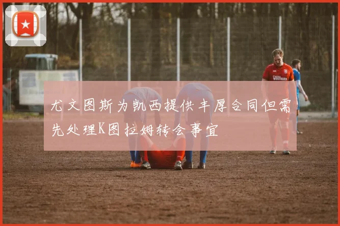 尤文图斯为凯西提供丰厚合同但需先处理K图拉姆转会事宜