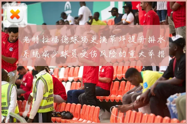 老特拉福德球场更换草坪提升排水系统减少球员受伤风险的重大举措