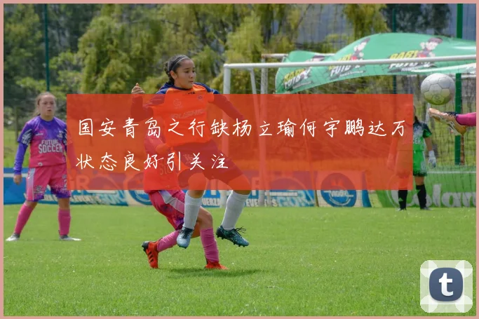 国安青岛之行缺杨立瑜何宇鹏达万状态良好引关注