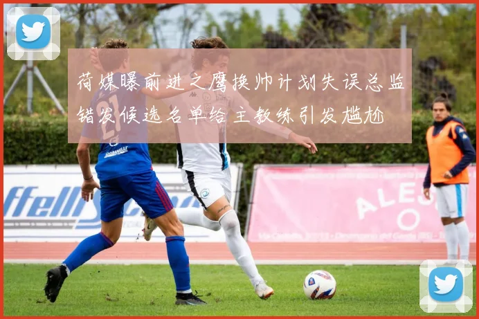 荷媒曝前进之鹰换帅计划失误总监错发候选名单给主教练引发尴尬