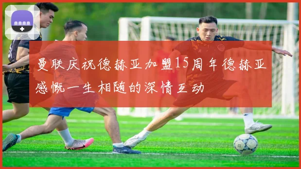 曼联庆祝德赫亚加盟15周年德赫亚感慨一生相随的深情互动