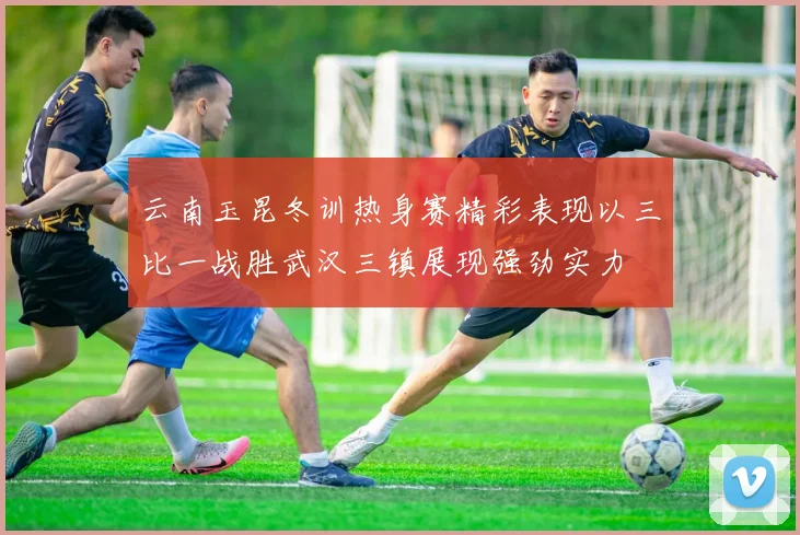 云南玉昆冬训热身赛精彩表现以三比一战胜武汉三镇展现强劲实力