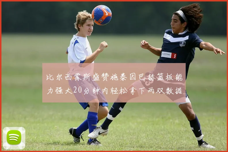 比尔西蒙斯盛赞施泰因巴赫篮板能力强大20分钟内轻松拿下两双数据