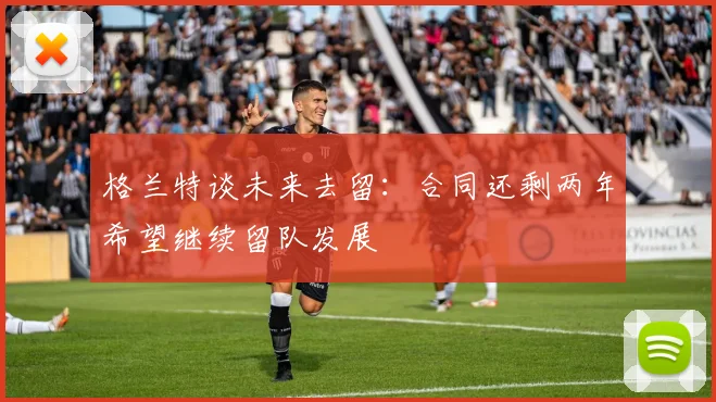格兰特谈未来去留：合同还剩两年希望继续留队发展