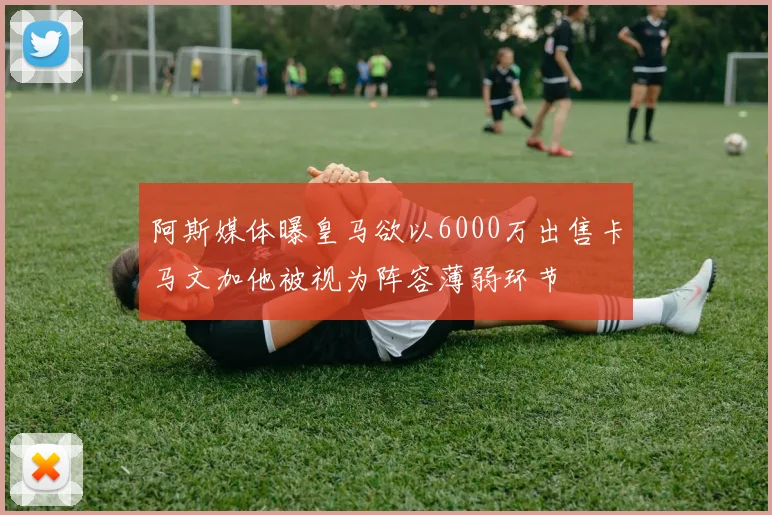 阿斯媒体曝皇马欲以6000万出售卡马文加他被视为阵容薄弱环节